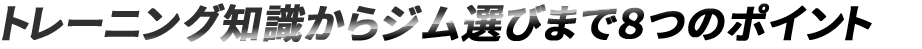 トレーニング知識からジム選びまでの8つのポイント